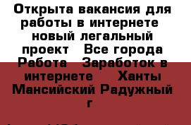 Открыта вакансия для работы в интернете, новый легальный проект - Все города Работа » Заработок в интернете   . Ханты-Мансийский,Радужный г.